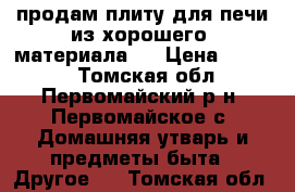 продам плиту для печи из хорошего  материала . › Цена ­ 3 000 - Томская обл., Первомайский р-н, Первомайское с. Домашняя утварь и предметы быта » Другое   . Томская обл.